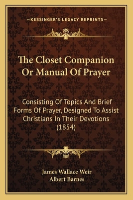 The Closet Companion Or Manual Of Prayer: Consisting Of Topics And Brief Forms Of Prayer, Designed To Assist Christians In Their Devotions (1854) by Weir, James Wallace