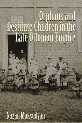 Orphans and Destitute Children in the Late Ottoman Empire by Maksudyan, Nazan