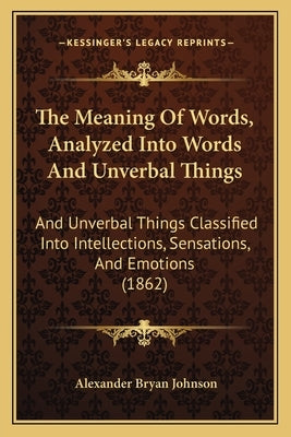 The Meaning Of Words, Analyzed Into Words And Unverbal Things: And Unverbal Things Classified Into Intellections, Sensations, And Emotions (1862) by Johnson, Alexander Bryan