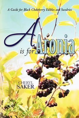 A is for Aronia: A Guide for Black Chokeberry Edibles and Sundries by Saker, Cheryl