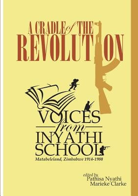 A Cradle of the Revolution: Voices from Inyathi School: Matabeleland, Zimbabwe 1914-1980 by Nyathi, Pathisa