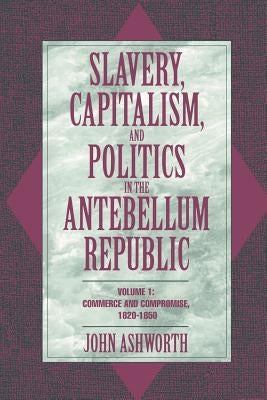Slavery, Capitalism, and Politics in the Antebellum Republic: Volume 1, Commerce and Compromise, 1820-1850 by Ashworth, John