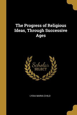 The Progress of Religious Ideas, Through Successive Ages by Child, Lydia Maria