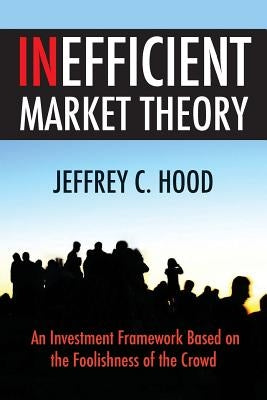 Inefficient Market Theory: An Investment Framework Based on the Foolishness of the Crowd by Hood, Jeffrey C.