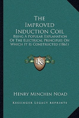 The Improved Induction Coil: Being A Popular Explanation Of The Electrical Principles On Which It Is Constructed (1861) by Noad, Henry Minchin