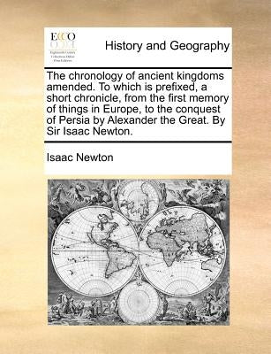 The Chronology of Ancient Kingdoms Amended. to Which Is Prefixed, a Short Chronicle, from the First Memory of Things in Europe, to the Conquest of Per by Newton, Isaac