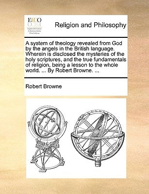 A System of Theology Revealed from God by the Angels in the British Language. Wherein Is Disclosed the Mysteries of the Holy Scriptures, and the True by Browne, Robert, Pseud