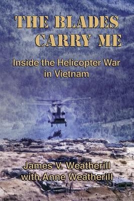 The Blades Carry Me: Inside the Helicopter War in Vietnam by Weatherill, Anne