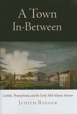 A Town In-Between: Carlisle, Pennsylvania, and the Early Mid-Atlantic Interior by Ridner, Judith
