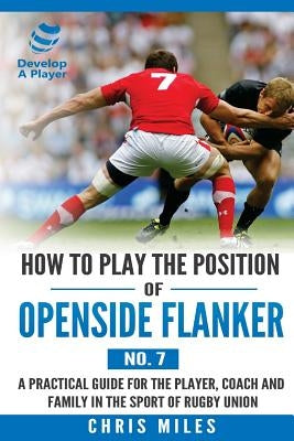 How to Play the Position of Openside Flanker (No.7): A practical guide for the player, coach and family in the sport of rugby union by Miles, Chris