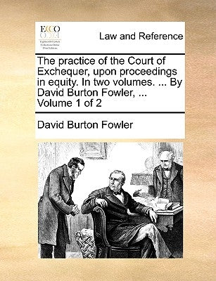 The practice of the Court of Exchequer, upon proceedings in equity. In two volumes. ... By David Burton Fowler, ... Volume 1 of 2 by Fowler, David Burton