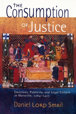 The Consumption of Justice: Emotions, Publicity, and Legal Culture in Marseille, 1264-1423 by Smail, Daniel Lord