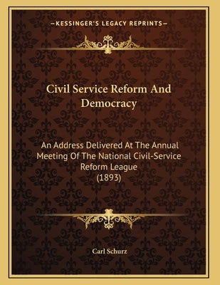 Civil Service Reform And Democracy: An Address Delivered At The Annual Meeting Of The National Civil-Service Reform League (1893) by Schurz, Carl