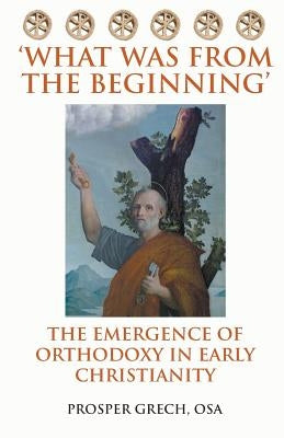 'What Was From the Beginning': The Emergence of Orthodoxy in Early Christianity by Grech Osa, Prosper