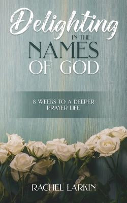 Delighting in the Names of God: 8 Weeks to a Deeper Prayer Life by Larkin, Rachel