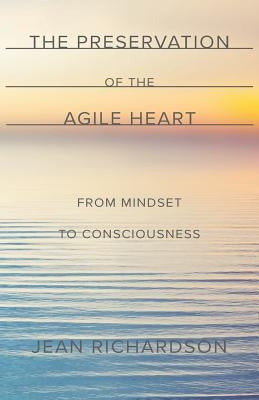 The Preservation of the Agile Heart: From Mindset to Consciousness by Richardson, Jean