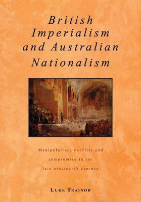 British Imperialism and Australian Nationalism: Manipulation, Conflict and Compromise in the Late Nineteenth Century by Trainor, Luke