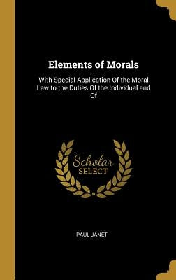 Elements of Morals: With Special Application Of the Moral Law to the Duties Of the Individual and Of by Janet, Paul