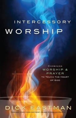 Intercessory Worship: Combining Worship and Prayer to Touch the Heart of God by Eastman, Dick