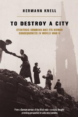 To Destroy a City: Strategic Bombing and Its Human Consequences in World War 2 by Knell, Herman