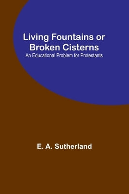 Living Fountains or Broken Cisterns: An Educational Problem for Protestants by A. Sutherland, E.