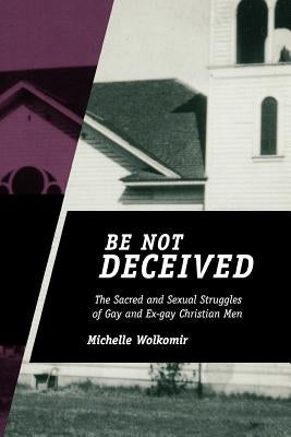 Be Not Deceived: The Sacred and Sexual Struggles of Gay and Ex-Gay Christian Men by Wolkomir, Michelle