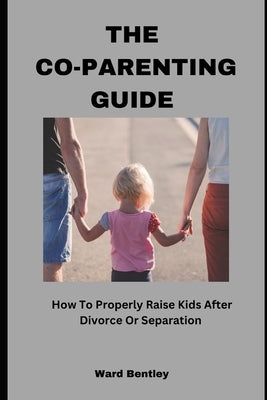 The Co-Parenting Guide: How To Properly Raise Kids After Divorce Or Separation by Bentley, Ward