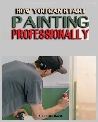 How you can Start Painting Professionally: A Comprehensive Guide to Professional Painting Techniques and Business Tips by Davis, Frederick