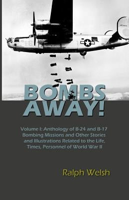 BOMBS AWAY! Volume I: Anthology oF B-24 and B-17 Bombing Missions and Other Stories and Illustrations Related to the Life, Times, Personnel by Welsh, Ralph