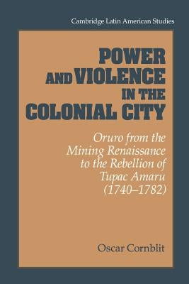 Power and Violence in the Colonial City: Oruro from the Mining Renaissance to the Rebellion of Tupac Amaru (1740-1782) by Cornblit, Oscar