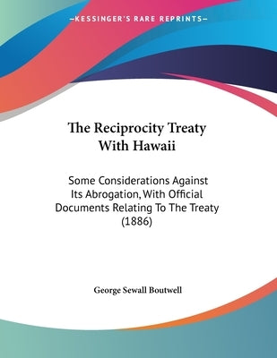 The Reciprocity Treaty With Hawaii: Some Considerations Against Its Abrogation, With Official Documents Relating To The Treaty (1886) by Boutwell, George Sewall