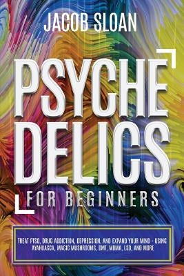 Psychedelics for Beginners: Treat PTSD, Drug Addiction, Depression, and Expand Your Mind - Using Ayahuasca, Magic Mushrooms, DMT, MDMA, LSD, and m by Sloan, Jacob