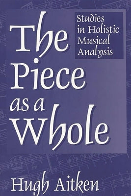 The Piece as a Whole: Studies in Holistic Musical Analysis by Aitken, Hugh