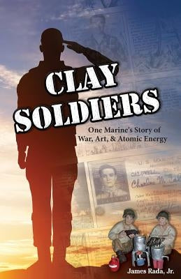 Clay Soldiers: One Marine's Story of War, Art & Atomic Energy by Rada, James, Jr.