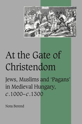 At the Gate of Christendom: Jews, Muslims and 'Pagans' in Medieval Hungary, C.1000 - C.1300 by Berend, Nora