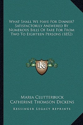 What Shall We Have For Dinner? Satisfactorily Answered By Numerous Bills Of Fare For From Two To Eighteen Persons (1852) by Clutterbuck, Maria
