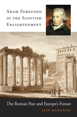 Adam Ferguson in the Scottish Enlightenment: The Roman Past and Europe's Future by McDaniel, Iain