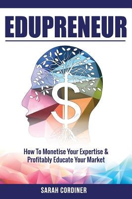 Edupreneur: How To Monetise Your Expertise and Profitably Educate Your Market by Cordiner, Sarah