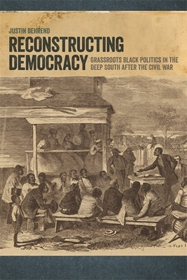 Reconstructing Democracy: Grassroots Black Politics in the Deep South After the Civil War by Behrend, Justin