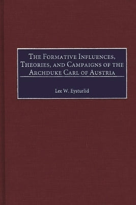 The Formative Influences, Theories, and Campaigns of the Archduke Carl of Austria by Eysturlid, Lee W.