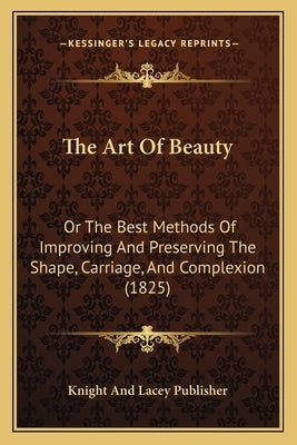 The Art Of Beauty: Or The Best Methods Of Improving And Preserving The Shape, Carriage, And Complexion (1825) by Knight and Lacey Publisher