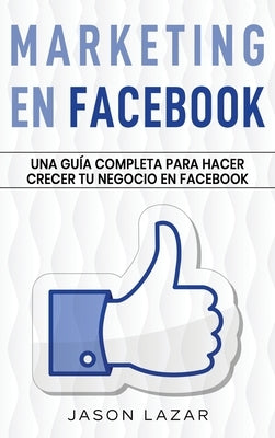 Marketing en Facebook: Una guía completa para hacer crecer tu negocio en Facebook by Lazar, Jason