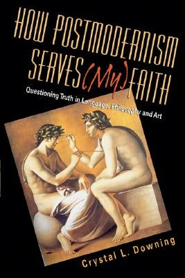 How Postmodernism Serves (My) Faith: Questioning Truth in Language, Philosophy and Art by Downing, Crystal L.