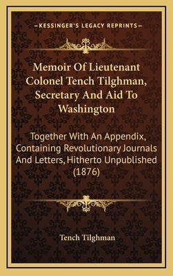 Memoir of Lieutenant Colonel Tench Tilghman, Secretary and Aid to Washington: Together with an Appendix, Containing Revolutionary Journals and Letters by Tilghman, Tench