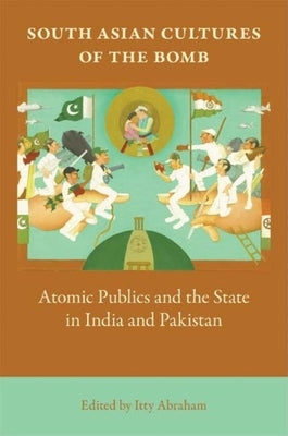 South Asian Cultures of the Bomb: Atomic Publics and the State in India and Pakistan by Abraham, Itty