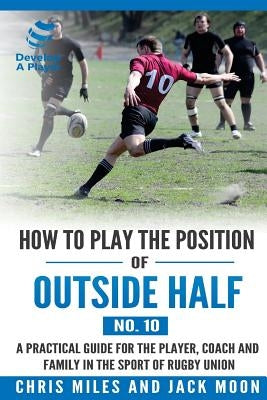 How to play the position of Outside-half (No. 10): A practical guide for the player, coach and family in the sport of rugby union by Miles, Chris