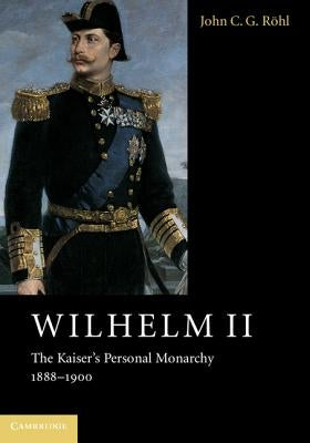 Wilhelm II: The Kaiser's Personal Monarchy, 1888-1900 by Röhl, John C. G.