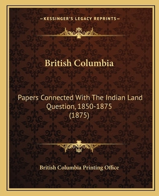British Columbia: Papers Connected with the Indian Land Question, 1850-1875 (1papers Connected with the Indian Land Question, 1850-1875 by British Columbia Printing Office