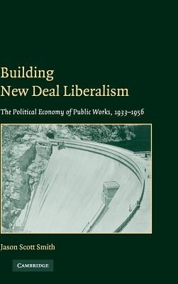 Building New Deal Liberalism: The Political Economy of Public Works, 1933-1956 by Smith, Jason Scott