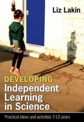 Developing Independent Learning in Science: Practical Ideas and Activities for 7-12 Year Olds by Lakin, Liz